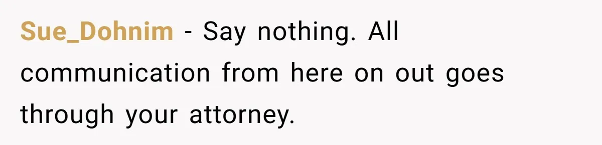 Sue_Dohnim − Say nothing. All communication from here on out goes through your attorney.