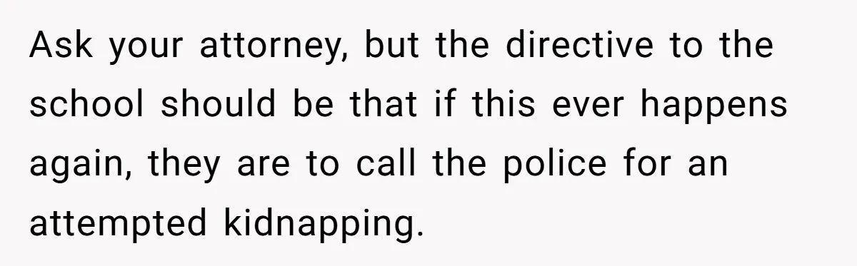 Ask your attorney, but the directive to the school should be that if this ever happens again, they are to call the police for an attempted kidnapping.