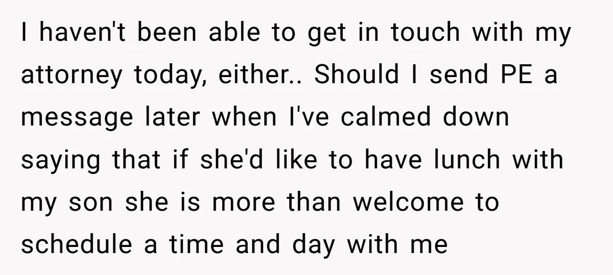 I haven't been able to get in touch with my attorney today, either.. Should I send PE a message later when I've calmed down saying that if she'd like to...
