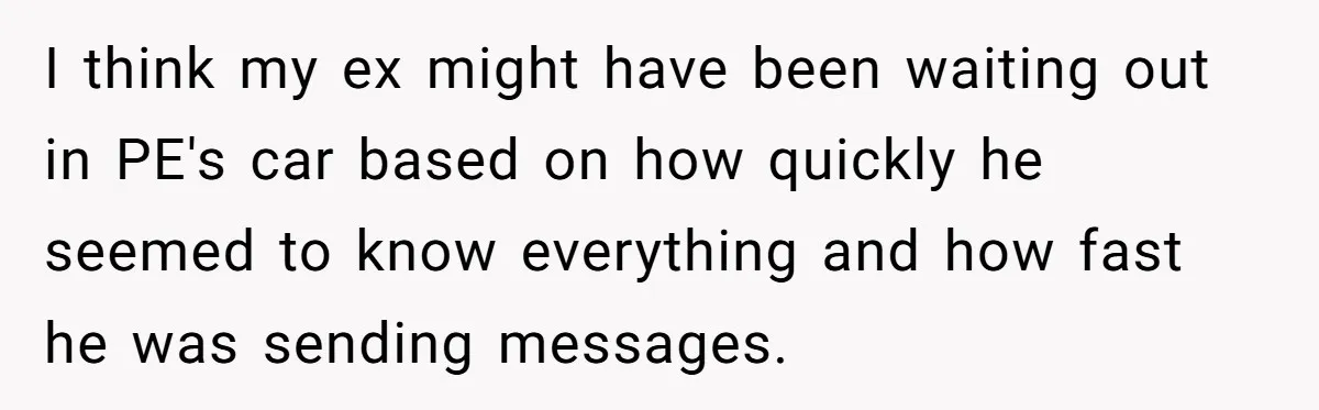 I think my ex might have been waiting out in PE's car based on how quickly he seemed to know everything and how fast he was sending messages.