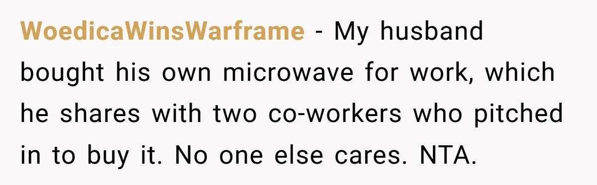 WoedicaWinsWarframe − My husband bought his own microwave for work, which he shares with two co-workers who pitched in to buy it. No one else cares. NTA.