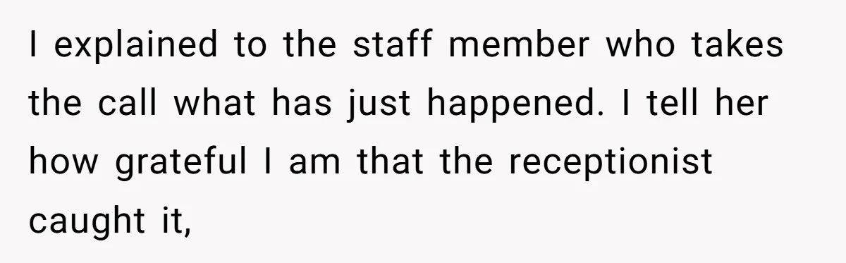 I explained to the staff member who takes the call what has just happened. I tell her how grateful I am that the receptionist caught it,