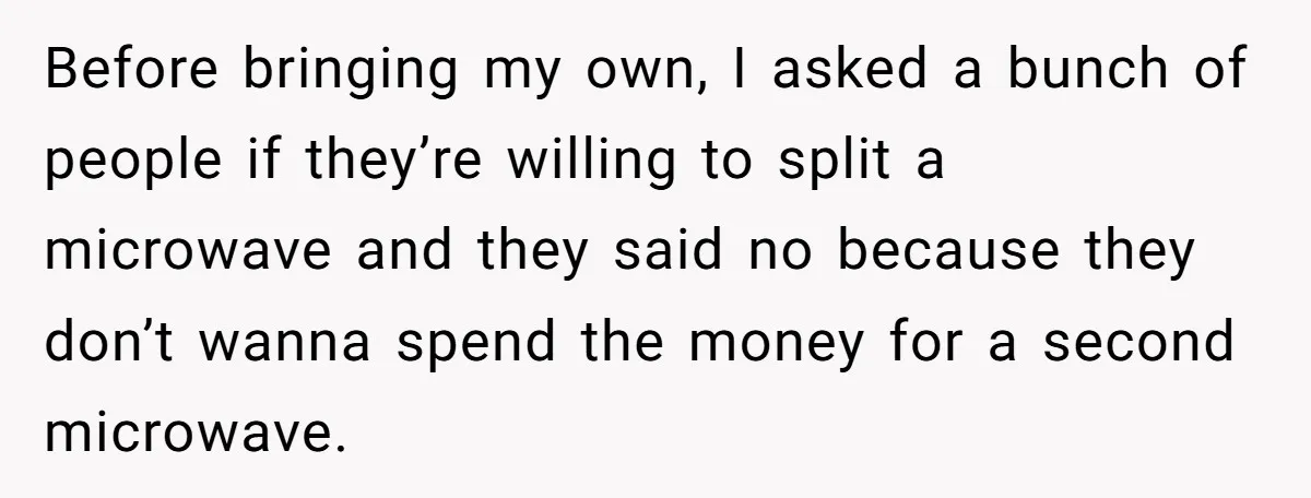 Before bringing my own, I asked a bunch of people if they’re willing to split a microwave and they said no because they don’t wanna spend the money for a...