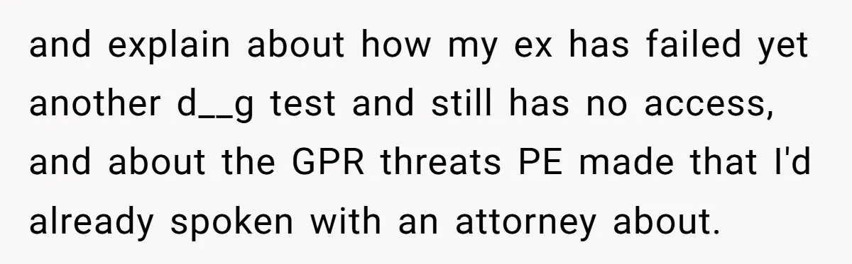 and explain about how my ex has failed yet another d__g test and still has no access, and about the GPR threats PE made that I'd already spoken with an...