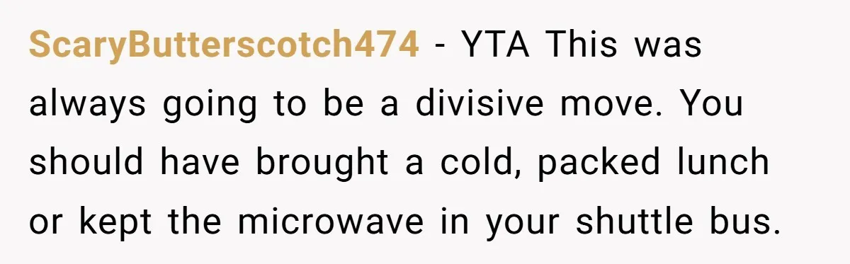 ScaryButterscotch474 − YTA This was always going to be a divisive move. You should have brought a cold, packed lunch or kept the microwave in your shuttle bus.