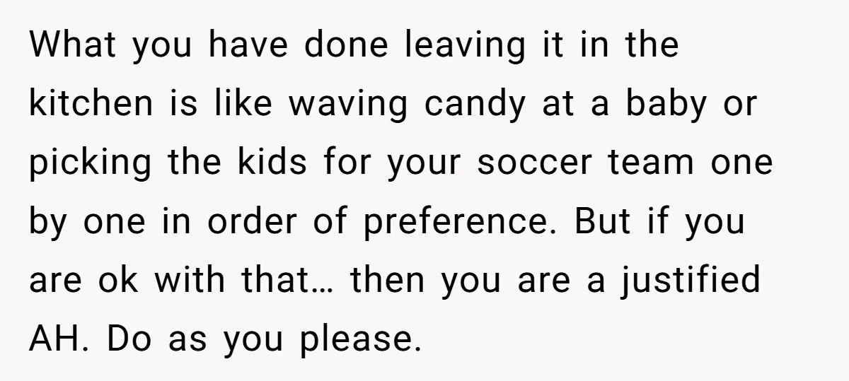 What you have done leaving it in the kitchen is like waving candy at a baby or picking the kids for your soccer team one by one in order of...