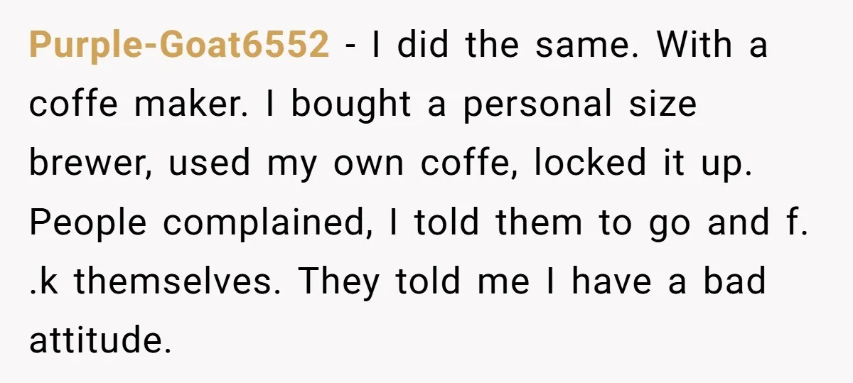 Purple-Goat6552 − I did the same. With a coffe maker. I bought a personal size brewer, used my own coffe, locked it up. People complained, I told them to go...
