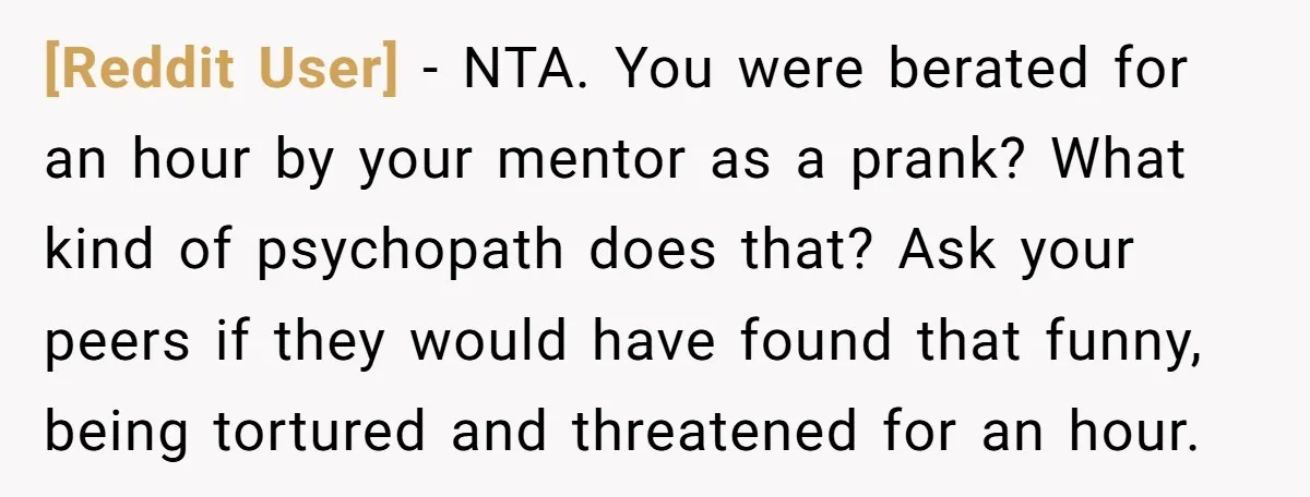 [Reddit User] − NTA. You were berated for an hour by your mentor as a prank? What kind of psychopath does that? Ask your peers if they would have found...