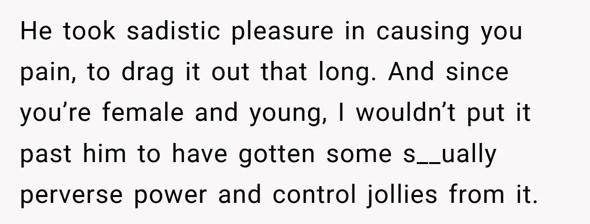 He took sadistic pleasure in causing you pain, to drag it out that long. And since you’re female and young, I wouldn’t put it past him to have gotten some...