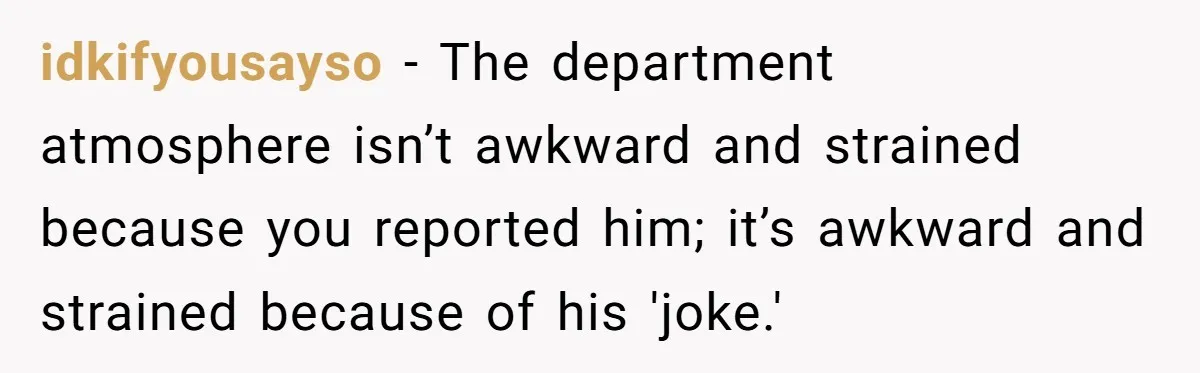 idkifyousayso − The department atmosphere isn’t awkward and strained because you reported him; it’s awkward and strained because of his 'joke.'