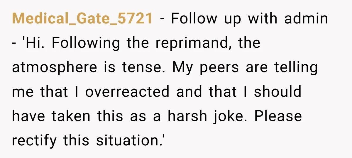 Medical_Gate_5721 − Follow up with admin - 'Hi. Following the reprimand, the atmosphere is tense. My peers are telling me that I overreacted and that I should have taken this...