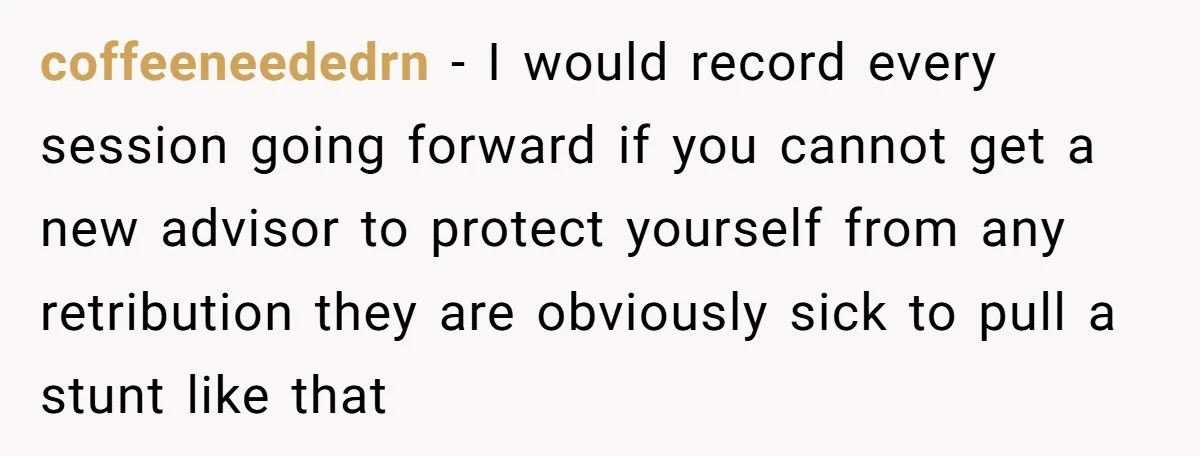 coffeeneededrn − I would record every session going forward if you cannot get a new advisor to protect yourself from any retribution they are obviously sick to pull a stunt...