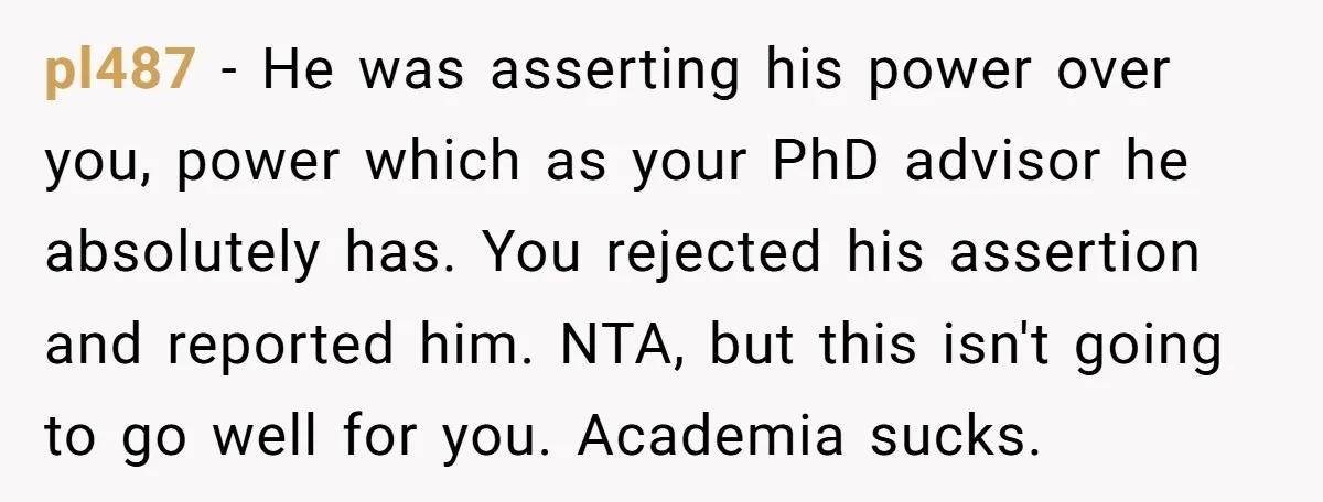 pl487 − He was asserting his power over you, power which as your PhD advisor he absolutely has. You rejected his assertion and reported him. NTA, but this isn't going...