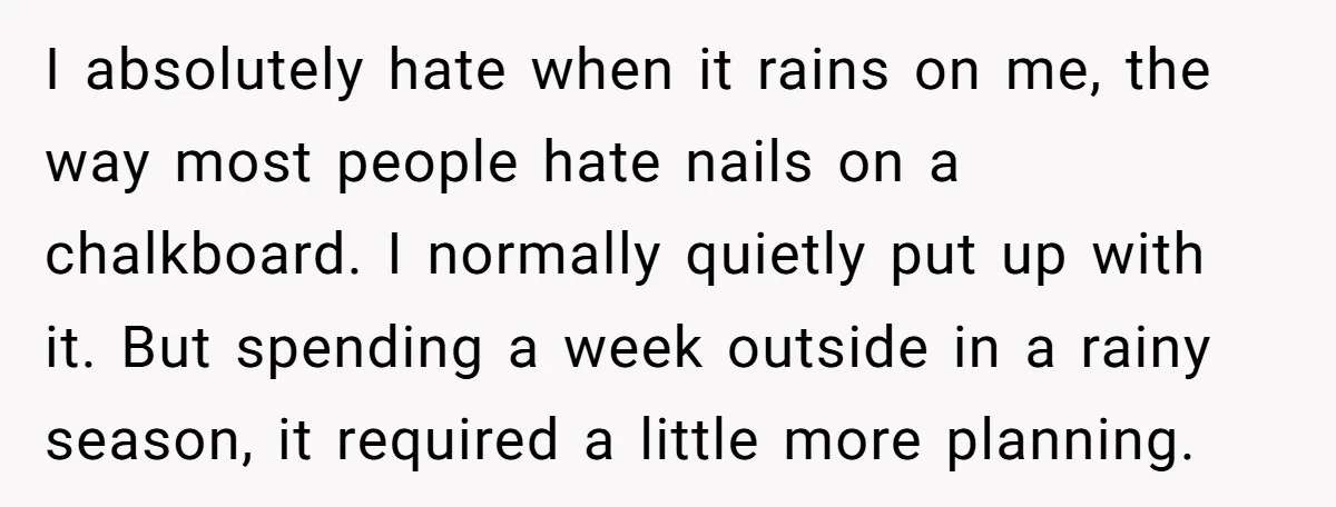 I absolutely hate when it rains on me, the way most people hate nails on a chalkboard. I normally quietly put up with it. But spending a week outside in...