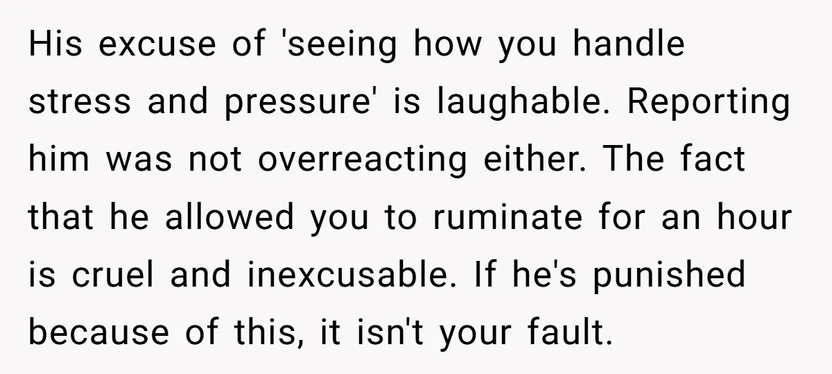 His excuse of 'seeing how you handle stress and pressure' is laughable. Reporting him was not overreacting either. The fact that he allowed you to ruminate for an hour is...