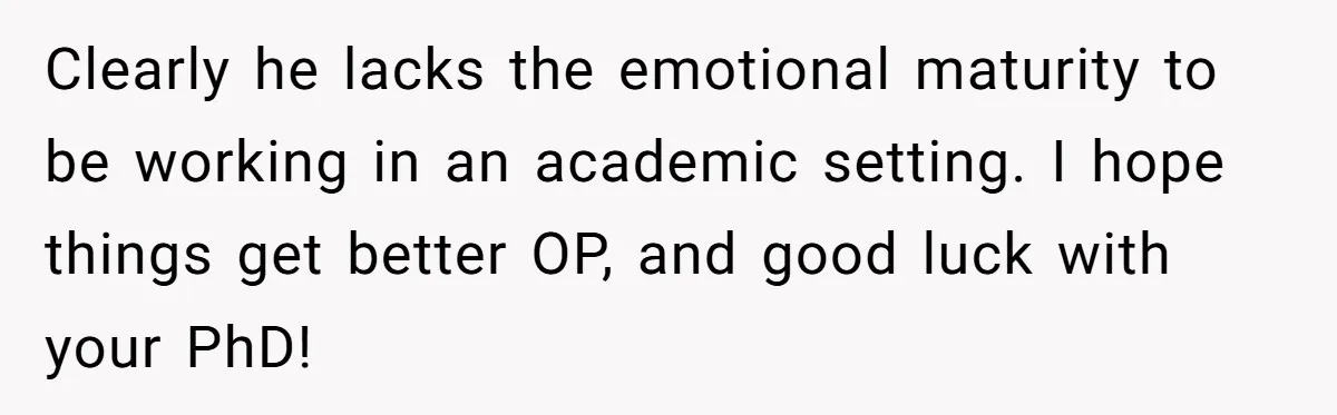 Clearly he lacks the emotional maturity to be working in an academic setting. I hope things get better OP, and good luck with your PhD!
