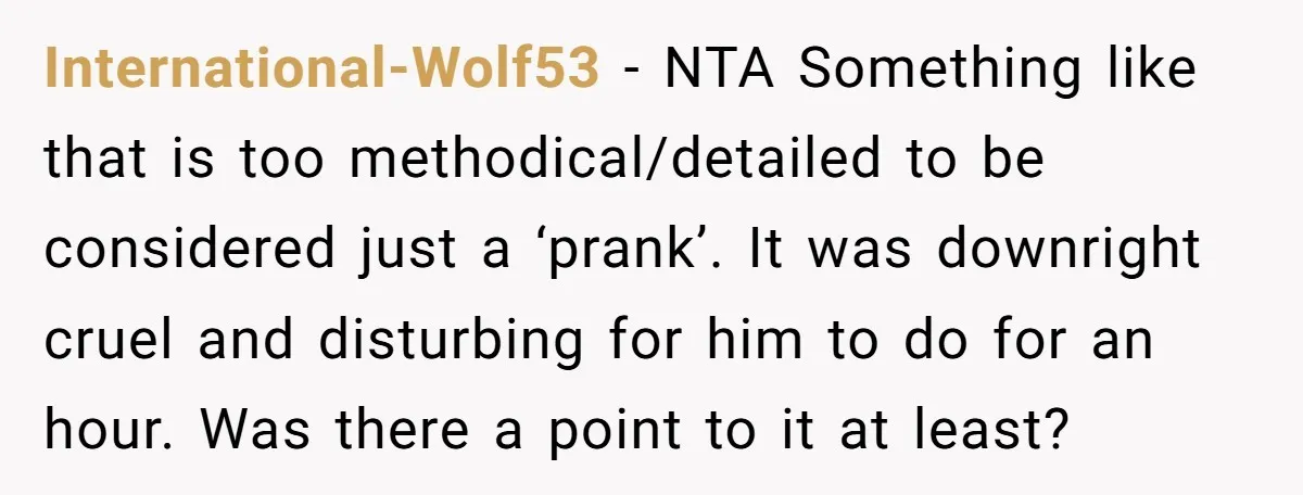 International-Wolf53 − NTA Something like that is too methodical/detailed to be considered just a ‘prank’. It was downright cruel and disturbing for him to do for an hour. Was there...