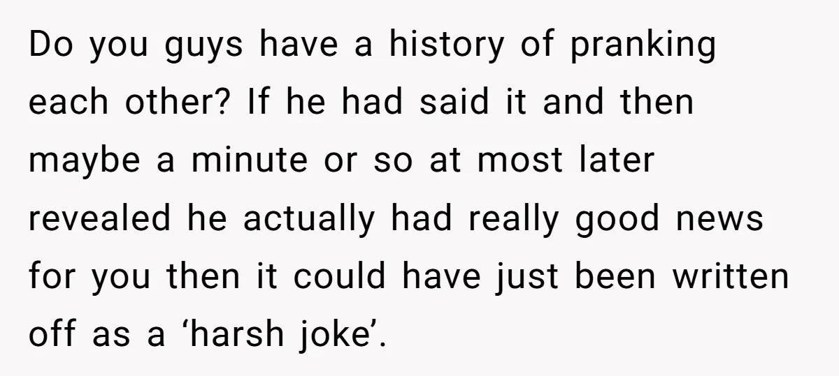 Do you guys have a history of pranking each other? If he had said it and then maybe a minute or so at most later revealed he actually had really...