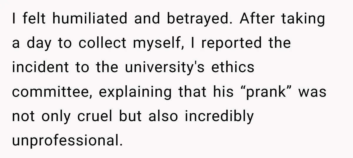 I felt humiliated and betrayed. After taking a day to collect myself, I reported the incident to the university's ethics committee, explaining that his “prank” was not only cruel but...