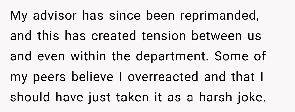 My advisor has since been reprimanded, and this has created tension between us and even within the department. Some of my peers believe I overreacted and that I should have...