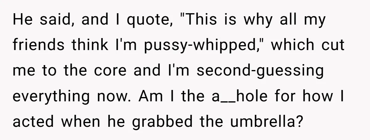 He said, and I quote, "This is why all my friends think I'm pussy-whipped," which cut me to the core and I'm second-guessing everything now. Am I the a__hole for...
