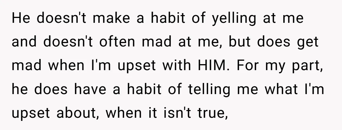 He doesn't make a habit of yelling at me and doesn't often mad at me, but does get mad when I'm upset with HIM. For my part, he does have...