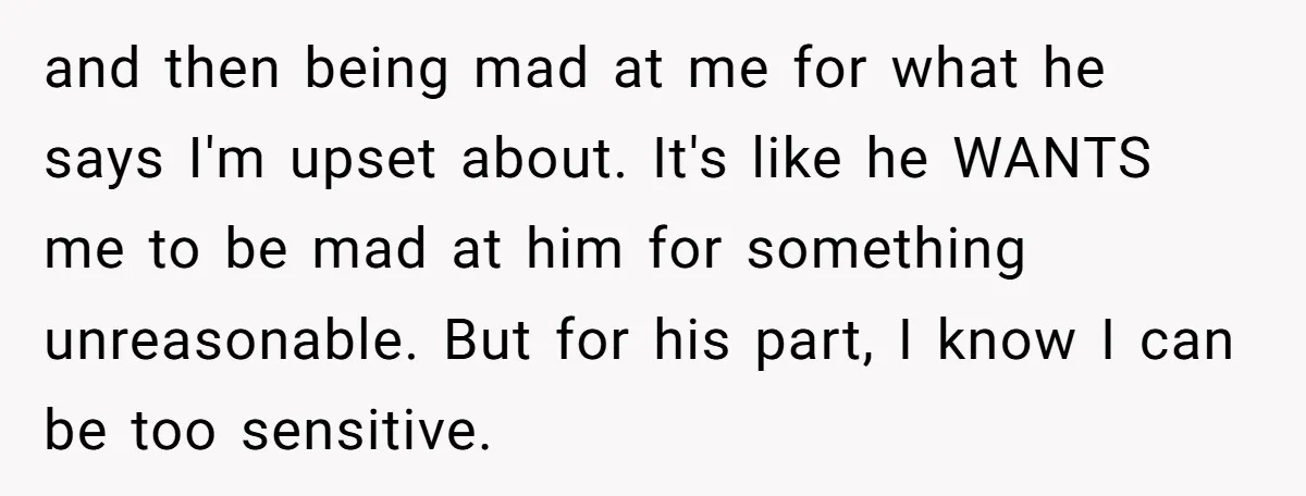 and then being mad at me for what he says I'm upset about. It's like he WANTS me to be mad at him for something unreasonable. But for his part,...