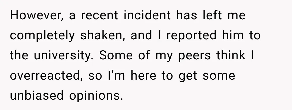 However, a recent incident has left me completely shaken, and I reported him to the university. Some of my peers think I overreacted, so I’m here to get some unbiased...
