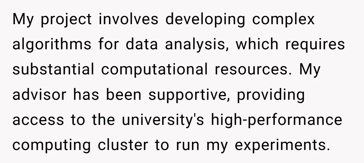 My project involves developing complex algorithms for data analysis, which requires substantial computational resources. My advisor has been supportive, providing access to the university's high-performance computing cluster to run my...