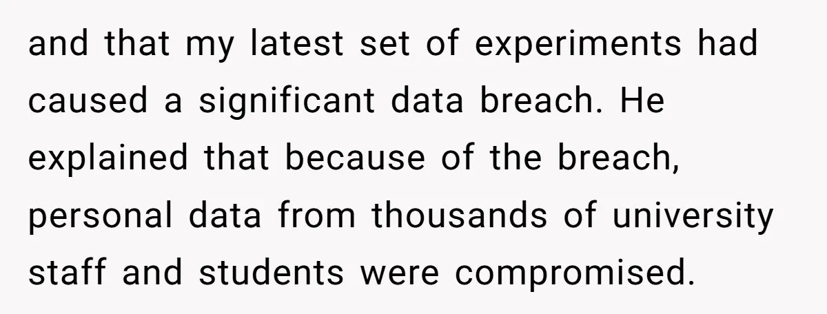and that my latest set of experiments had caused a significant data breach. He explained that because of the breach, personal data from thousands of university staff and students were...
