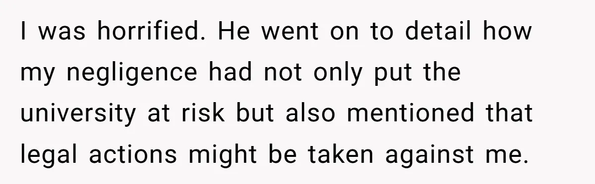 I was horrified. He went on to detail how my negligence had not only put the university at risk but also mentioned that legal actions might be taken against me.