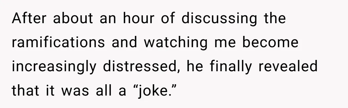 After about an hour of discussing the ramifications and watching me become increasingly distressed, he finally revealed that it was all a “joke.”