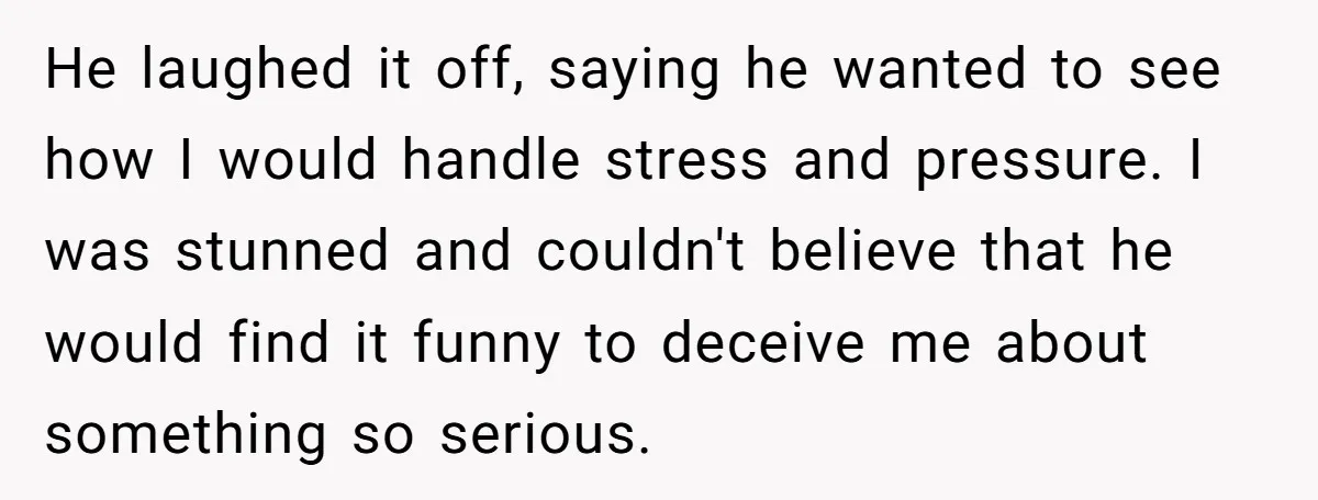 He laughed it off, saying he wanted to see how I would handle stress and pressure. I was stunned and couldn't believe that he would find it funny to deceive...