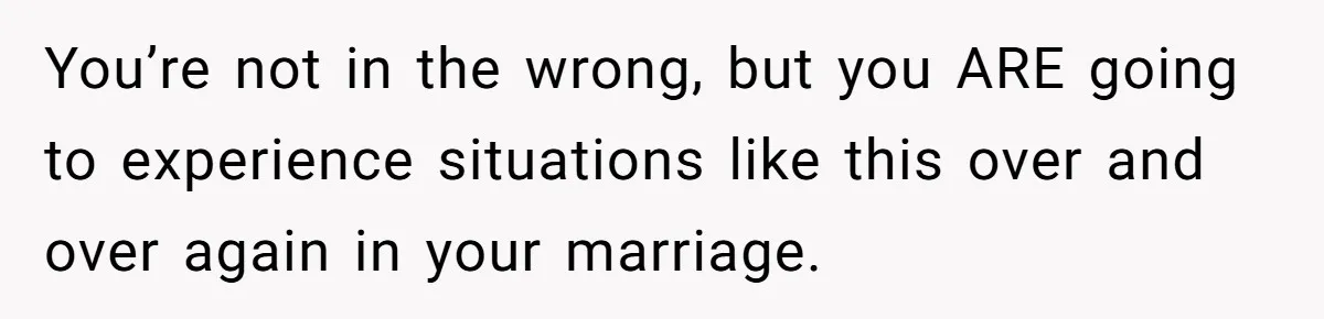You’re not in the wrong, but you ARE going to experience situations like this over and over again in your marriage.