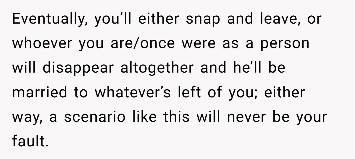 Eventually, you’ll either snap and leave, or whoever you are/once were as a person will disappear altogether and he’ll be married to whatever’s left of you; either way, a scenario...