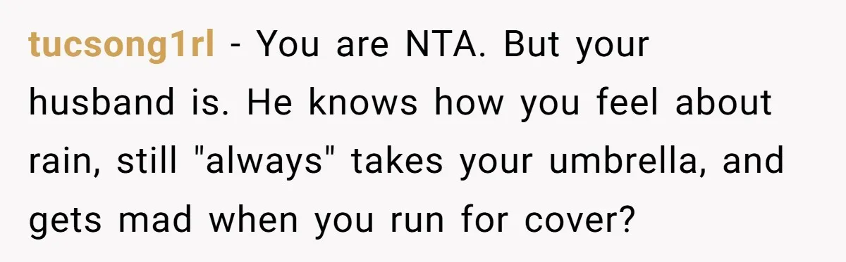 tucsong1rl − You are NTA. But your husband is. He knows how you feel about rain, still "always" takes your umbrella, and gets mad when you run for cover?