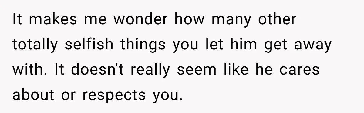 It makes me wonder how many other totally selfish things you let him get away with. It doesn't really seem like he cares about or respects you.