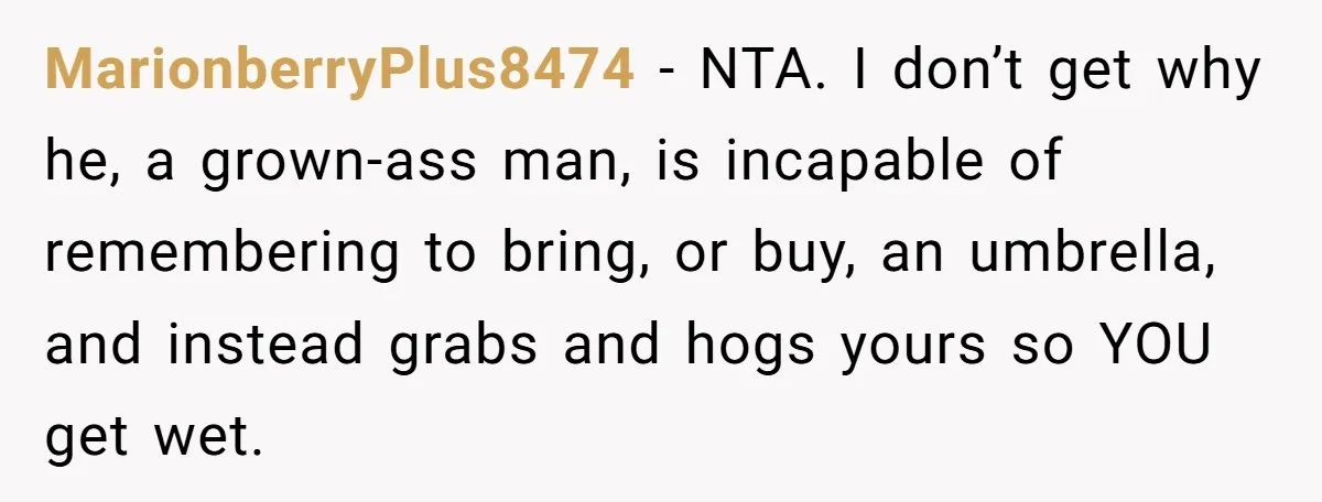 MarionberryPlus8474 − NTA. I don’t get why he, a grown-ass man, is incapable of remembering to bring, or buy, an umbrella, and instead grabs and hogs yours so YOU get...
