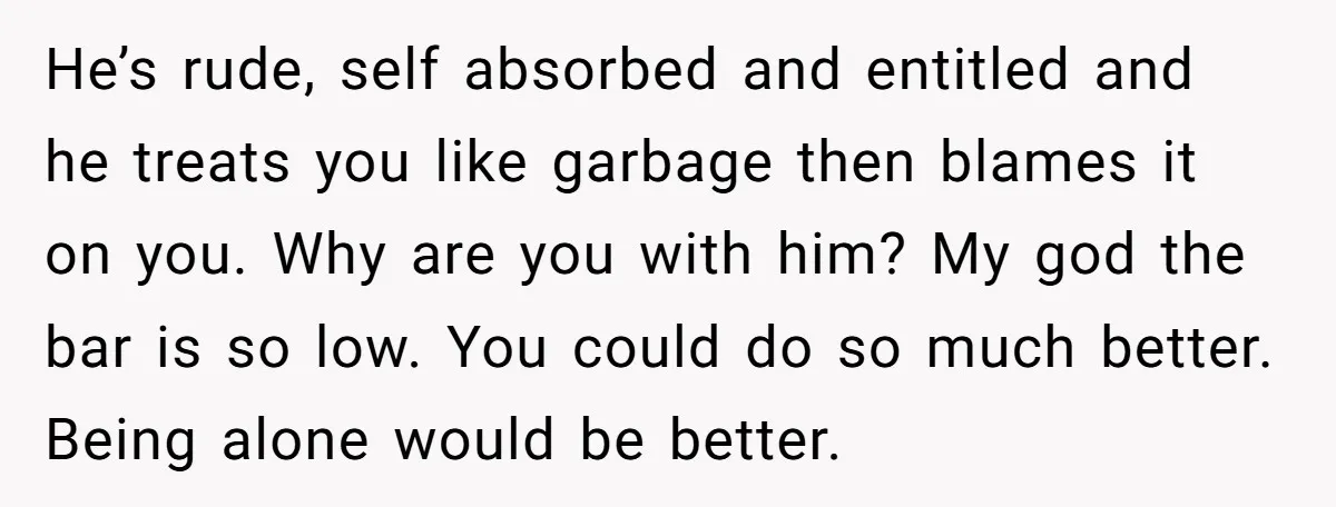 He’s rude, self absorbed and entitled and he treats you like garbage then blames it on you. Why are you with him? My god the bar is so low. You...