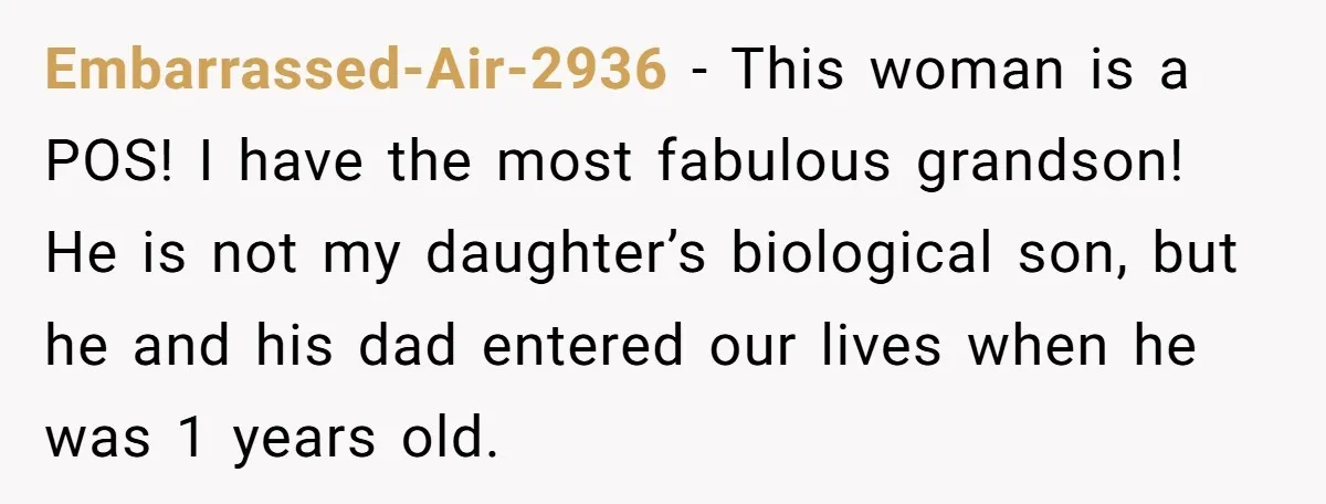 Embarrassed-Air-2936 − This woman is a POS! I have the most fabulous grandson! He is not my daughter’s biological son, but he and his dad entered our lives when he...