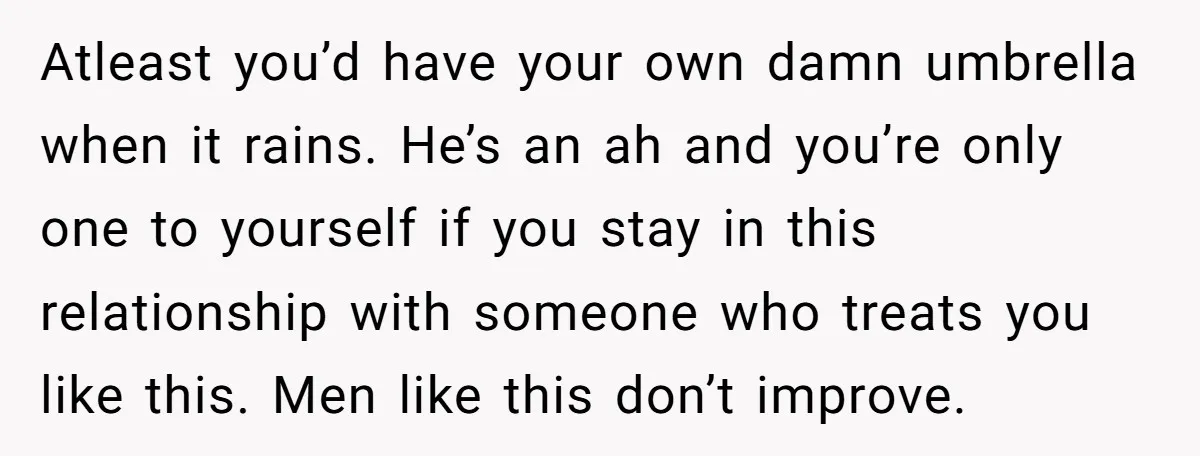 Atleast you’d have your own damn umbrella when it rains. He’s an ah and you’re only one to yourself if you stay in this relationship with someone who treats you...