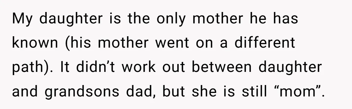 My daughter is the only mother he has known (his mother went on a different path). It didn’t work out between daughter and grandsons dad, but she is still “mom”.