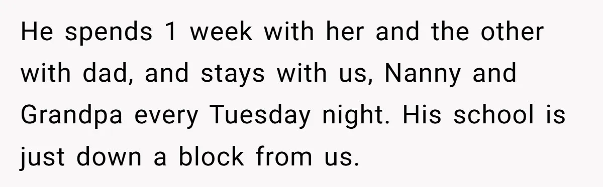 He spends 1 week with her and the other with dad, and stays with us, Nanny and Grandpa every Tuesday night. His school is just down a block from us.