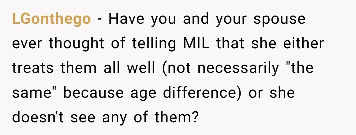 LGonthego − Have you and your spouse ever thought of telling MIL that she either treats them all well (not necessarily "the same" because age difference) or she doesn't see...