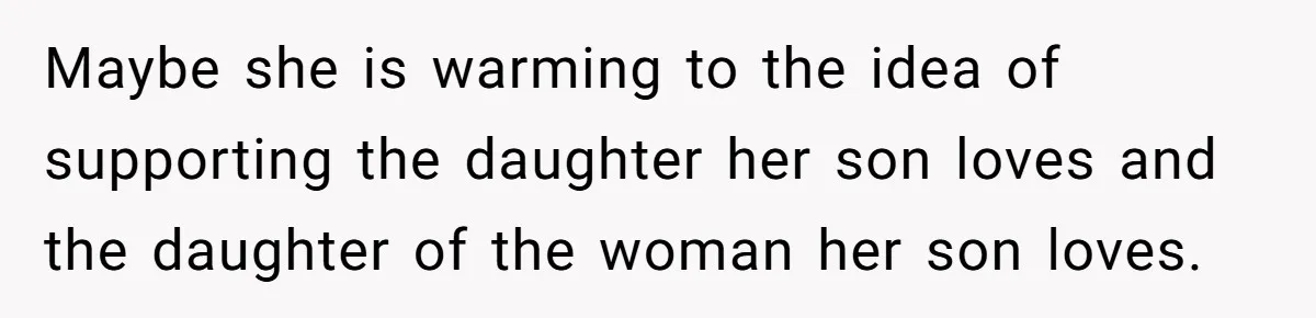 Maybe she is warming to the idea of supporting the daughter her son loves and the daughter of the woman her son loves.