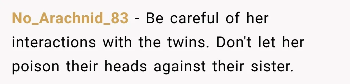 No_Arachnid_83 − Be careful of her interactions with the twins. Don't let her poison their heads against their sister.