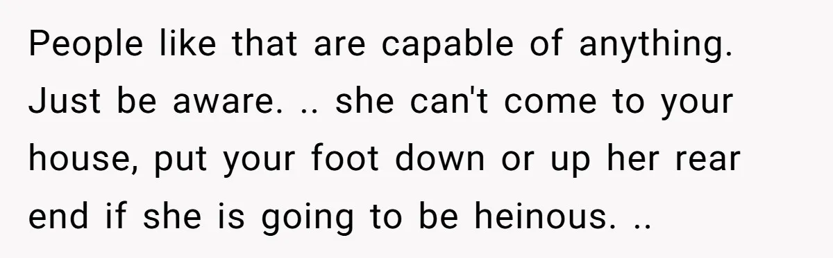People like that are capable of anything. Just be aware. .. she can't come to your house, put your foot down or up her rear end if she is going...