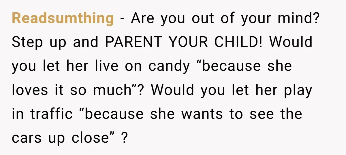 Readsumthing − Are you out of your mind? Step up and PARENT YOUR CHILD! Would you let her live on candy “because she loves it so much”? Would you let...