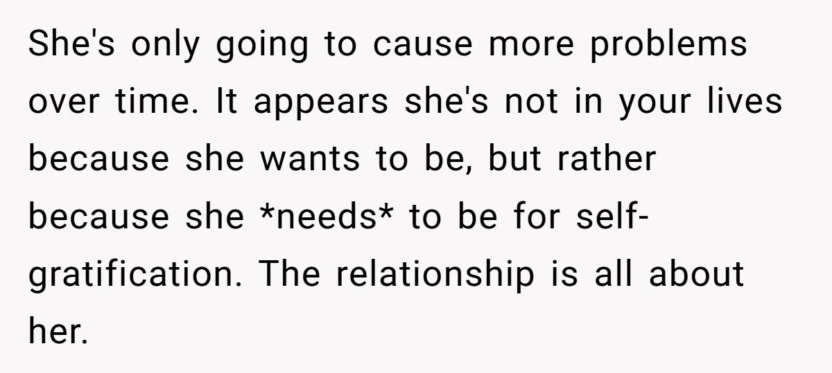 She's only going to cause more problems over time. It appears she's not in your lives because she wants to be, but rather because she *needs* to be for self-gratification....