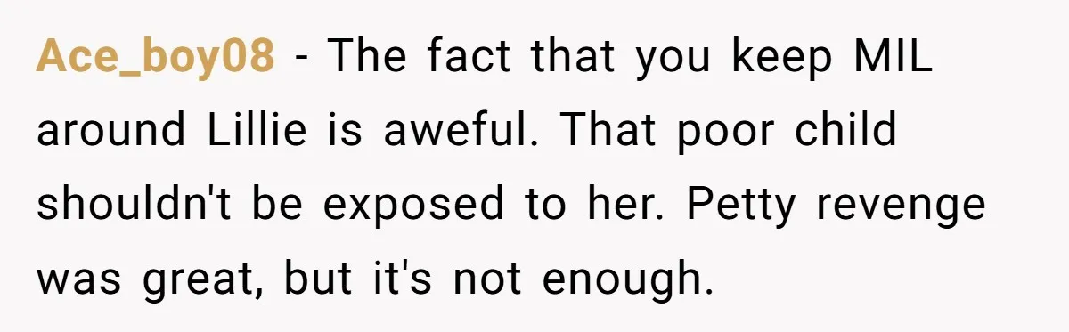 Ace_boy08 − The fact that you keep MIL around Lillie is aweful. That poor child shouldn't be exposed to her. Petty revenge was great, but it's not enough.